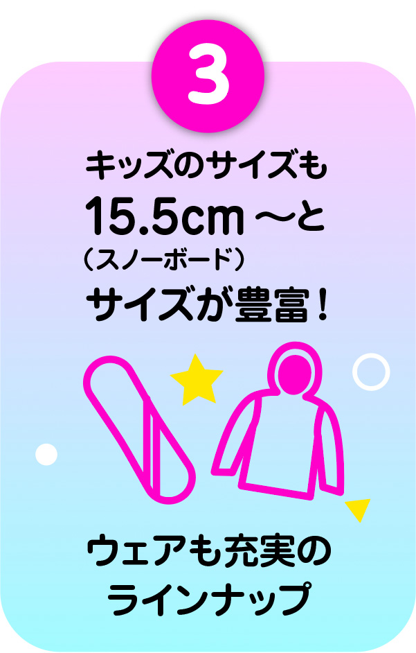 3）キッズのサイズも15.5〜（スノーボード）とサイズが豊富！ウェアも充実のラインナップ
